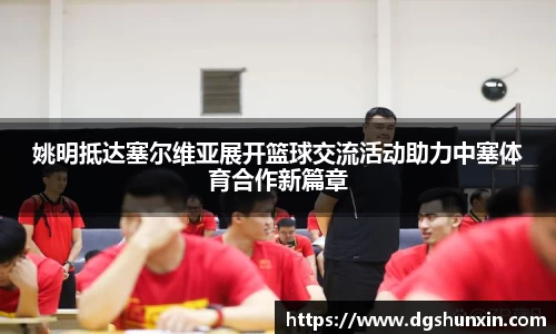 姚明抵达塞尔维亚展开篮球交流活动助力中塞体育合作新篇章